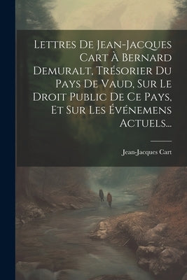 Lettres De Jean-jacques Cart À Bernard Demuralt, Trésorier Du Pays De Vaud, Sur Le Droit Public De Ce Pays, Et Sur Les Événemens Actuels... by Cart, Jean-Jacques
