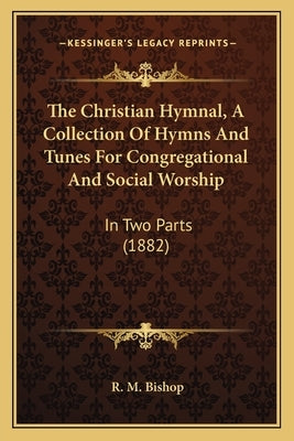 The Christian Hymnal, A Collection Of Hymns And Tunes For Congregational And Social Worship: In Two Parts (1882) by Bishop, R. M.