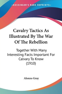 Cavalry Tactics As Illustrated By The War Of The Rebellion: Together With Many Interesting Facts Important For Calvary To Know (1910) by Gray, Alonzo