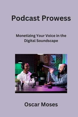 Podcast Prowess: Monetizing Your Voice in the Digital Soundscape by Moses, Oscar