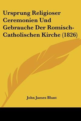 Ursprung Religioser Ceremonien Und Gebrauche Der Romisch-Catholischen Kirche (1826) by Blunt, John James