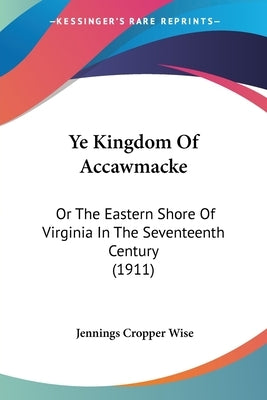 Ye Kingdom Of Accawmacke: Or The Eastern Shore Of Virginia In The Seventeenth Century (1911) by Wise, Jennings Cropper
