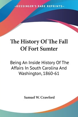 The History Of The Fall Of Fort Sumter: Being An Inside History Of The Affairs In South Carolina And Washington, 1860-61 by Crawford, Samuel W.