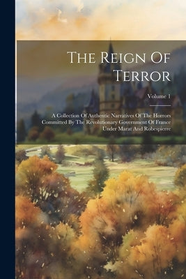 The Reign Of Terror: A Collection Of Authentic Narratives Of The Horrors Committed By The Revolutionary Government Of France Under Marat An by Anonymous