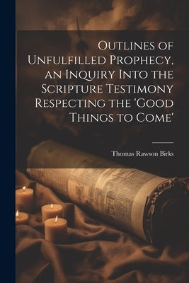 Outlines of Unfulfilled Prophecy, an Inquiry Into the Scripture Testimony Respecting the 'good Things to Come' by Birks, Thomas Rawson