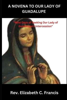 A Novena to Our Lady of Guadalupe: "Nine Days of Seeking Our Lady of Guadalupe's Intercession" by Francis, Elizabeth C.