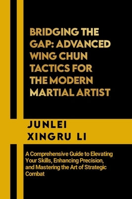 Bridging the Gap: Advanced Wing Chun Tactics for the Modern Martial Artist: A Comprehensive Guide to Elevating Your Skills, Enhancing Pr by Xingru Li, Junlei