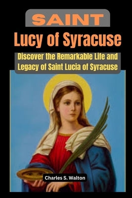 Saint Lucy of Syracuse: Discover the Remarkable Life and Legacy of Saint Lucia of Syracuse by Walton, Charles S.