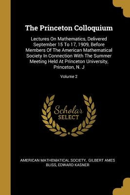 The Princeton Colloquium: Lectures On Mathematics, Delivered September 15 To 17, 1909, Before Members Of The American Mathematical Society In Co by Society, American Mathematical