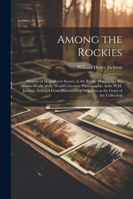 Among the Rockies: Pictures of Magnificent Scenes, in the Rocky Mountains: the Master-works of the World's Greatest Photographic Artist W by Jackson, William Henry 1843-1942