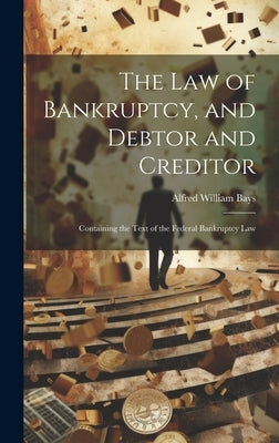 The Law of Bankruptcy, and Debtor and Creditor: Containing the Text of the Federal Bankruptcy Law by Bays, Alfred William