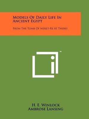 Models Of Daily Life In Ancient Egypt: From The Tomb Of Meket-Re At Thebes by Winlock, H. E.