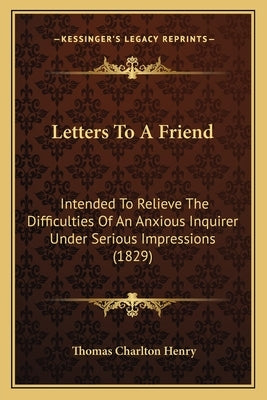 Letters To A Friend: Intended To Relieve The Difficulties Of An Anxious Inquirer Under Serious Impressions (1829) by Henry, Thomas Charlton
