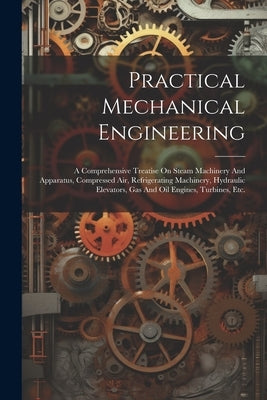 Practical Mechanical Engineering: A Comprehensive Treatise On Steam Machinery And Apparatus, Compressed Air, Refrigerating Machinery, Hydraulic Elevat by Anonymous