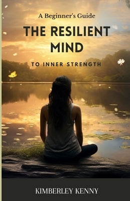 The Resilient Mind: A Beginner's Guide To Inner Strength by Kenny, Kimberley