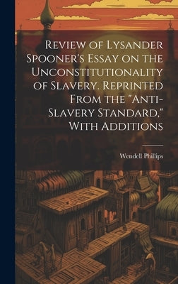 Review of Lysander Spooner's Essay on the Unconstitutionality of Slavery. Reprinted From the "Anti-slavery Standard," With Additions by Phillips, Wendell