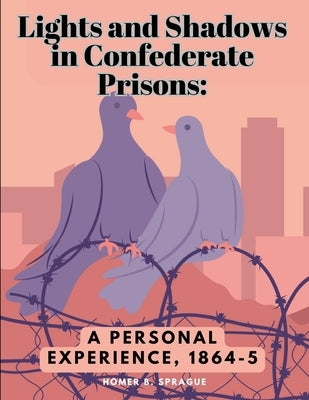 Lights and Shadows in Confederate Prisons: A Personal Experience, 1864-5 by Homer B Sprague
