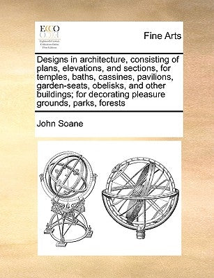 Designs in Architecture, Consisting of Plans, Elevations, and Sections, for Temples, Baths, Cassines, Pavilions, Garden-Seats, Obelisks, and Other Bui by Soane, John