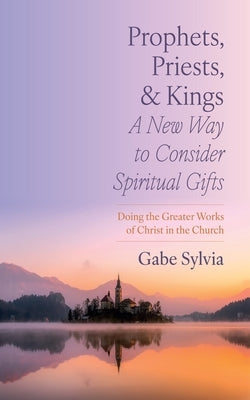 Prophets, Priests, and Kings: A New Way to Consider Spiritual Gifts: Doing the Greater Works of Christ in the Church by Sylvia, Gabe
