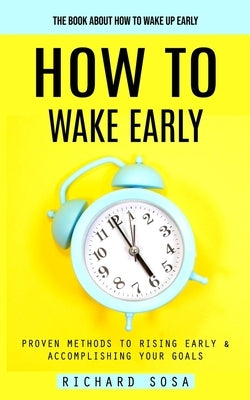 How to Wake Early: The Book About How to Wake Up Early (Proven Methods to Rising Early & Accomplishing Your Goals) by Sosa, Richard