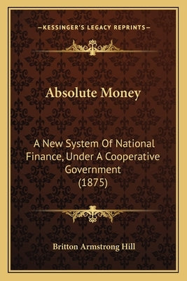 Absolute Money: A New System Of National Finance, Under A Cooperative Government (1875) by Hill, Britton Armstrong