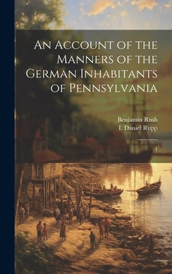 An Account of the Manners of the German Inhabitants of Pennsylvania: 1 by Rush, Benjamin