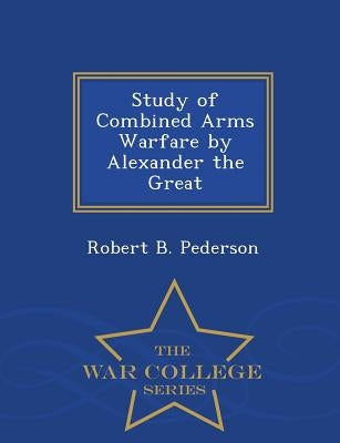 Study of Combined Arms Warfare by Alexander the Great - War College Series by Pederson, Robert B.