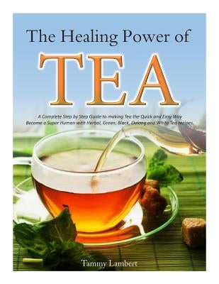 The Healing Power of TEA: A Complete Step by Step Guide to making Tea the Quick and Easy Way: Become a Super Human with Herbal, Green, Black, Ol by Lambert, Tammy