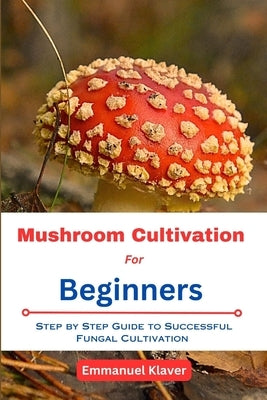 Mushroom Cultivation for Beginners: Step By Step Guide To Successful Fungal Cultivation by Klaver, Emmanuel