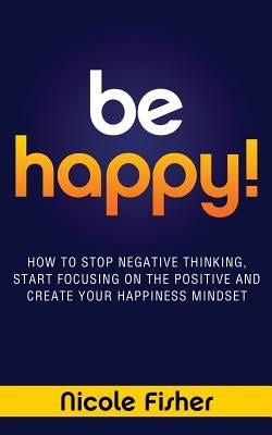 Be Happy! - How to Stop Negative Thinking, Start Focusing on the Positive, and Create Your Happiness Mindset by Fisher, Nicole