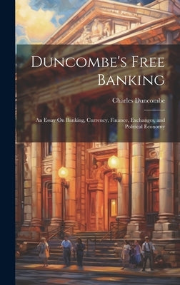 Duncombe's Free Banking: An Essay On Banking, Currency, Finance, Exchanges, and Political Economy by Duncombe, Charles