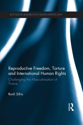 Reproductive Freedom, Torture and International Human Rights: Challenging the Masculinisation of Torture by Sifris, Ronli