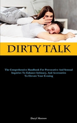 Dirty Talk: The Comprehensive Handbook For Provocative And Sensual Inquiries To Enhance Intimacy, And Accessories To Elevate Your by Morrow, Daryl