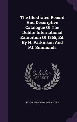 The Illustrated Record And Descriptive Catalogue Of The Dublin International Exhibition Of 1865, Ed. By H. Parkinson And P.l. Simmonds by (Barrister )., Henry Parkinson
