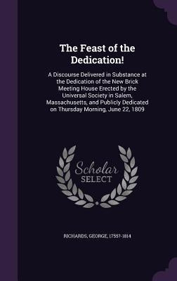 The Feast of the Dedication!: A Discourse Delivered in Substance at the Dedication of the New Brick Meeting House Erected by the Universal Society i by 1755?-1814, Richards George