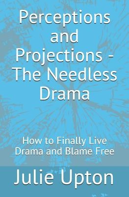 Perceptions and Projections - The Needless Drama: How to Finally Live Drama and Blame Free by Upton, Julie