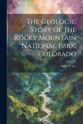The Geologic Story of the Rocky Mountain National Park, Colorado by Lee, Willis T. 1864-1926