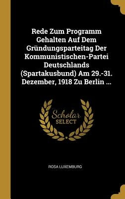 Rede Zum Programm Gehalten Auf Dem Gründungsparteitag Der Kommunistischen-Partei Deutschlands (Spartakusbund) Am 29.-31. Dezember, 1918 Zu Berlin ... by Luxemburg, Rosa
