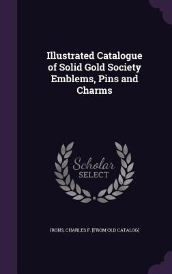 Illustrated Catalogue of Solid Gold Society Emblems, Pins and Charms by Irons, Charles F. [From Old Catalog]
