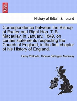 Correspondence Between the Bishop of Exeter and Right Hon. T. B. Macaulay, in January, 1849, on Certain Statements Respecting the Church of England, i by Phillpotts, Henry