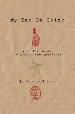 My Tao Te Ching - A Fool's Guide to Effing the Ineffable: Ancient spiritual wisdom translated for modern life by Briers, Francis