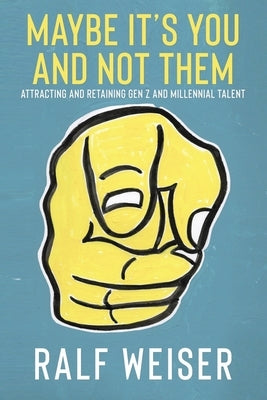 Maybe It's You And Not Them - Attracting and Retaining Gen Z and Millennial Talent: Written for Gen X and Baby Boomer Business Leaders by Weiser, Ralf