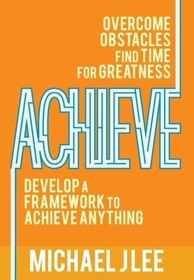 Achieve: Overcome Obstacles. Find Time for Greatness. Develop a Framework to Achieve Anything. by Lee, Michael J.