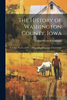 The History of Washington County, Iowa: Its Cities, Towns, and C., a Biographical Directory of Its Citizens by Union Historical Company