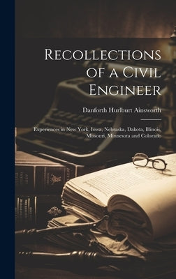 Recollections of a Civil Engineer: Experiences in New York, Iowa, Nebraska, Dakota, Illinois, Missouri, Minnesota and Colorado by Ainsworth, Danforth Hurlburt