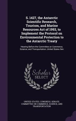 S. 1427, the Antarctic Scientific Research, Tourism, and Marine Resources Act of 1993, to Implement the Protocol on Environmental Protection to the An by United States Congress Senate Committ