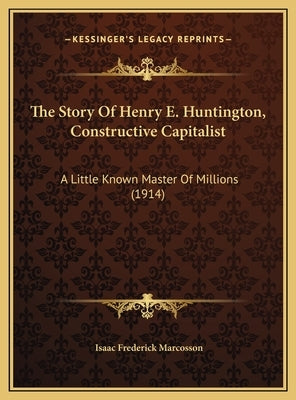 The Story Of Henry E. Huntington, Constructive Capitalist: A Little Known Master Of Millions (1914) by Marcosson, Isaac Frederick