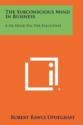 The Subconscious Mind In Business: A Six Hour Day For Executives by Updegraff, Robert Rawls