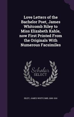 Love Letters of the Bachelor Poet, James Whitcomb Riley to Miss Elizabeth Kahle, now First Printed From the Originals With Numerous Facsimiles by Riley, James Whitcomb 1849-1916