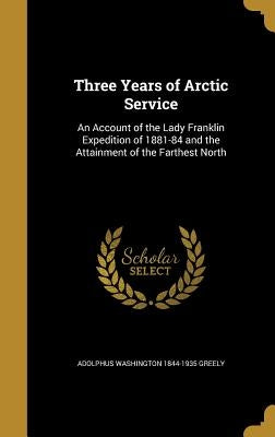 Three Years of Arctic Service: An Account of the Lady Franklin Expedition of 1881-84 and the Attainment of the Farthest North by Greely, Adolphus Washington 1844-1935